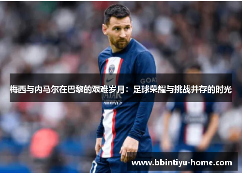 梅西与内马尔在巴黎的艰难岁月：足球荣耀与挑战并存的时光